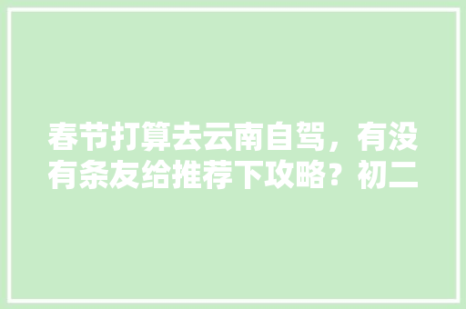 春节打算去云南自驾，有没有条友给推荐下攻略？初二从泰山出发，感谢「云南旅游八月初二攻略图」 春节打算去云南自驾，有没有条友给推荐下攻略？初二从泰山出发，感谢「云南旅游八月初二攻略图」 旅游攻略