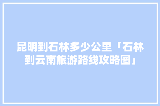 昆明到石林多少公里「石林到云南旅游路线攻略图」 昆明到石林多少公里「石林到云南旅游路线攻略图」 旅游攻略