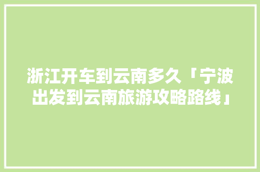 浙江开车到云南多久「宁波出发到云南旅游攻略路线」 浙江开车到云南多久「宁波出发到云南旅游攻略路线」 健康母婴