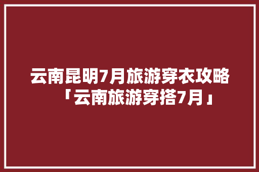 云南昆明7月旅游穿衣攻略「云南旅游穿搭7月」 云南昆明7月旅游穿衣攻略「云南旅游穿搭7月」 美食菜谱
