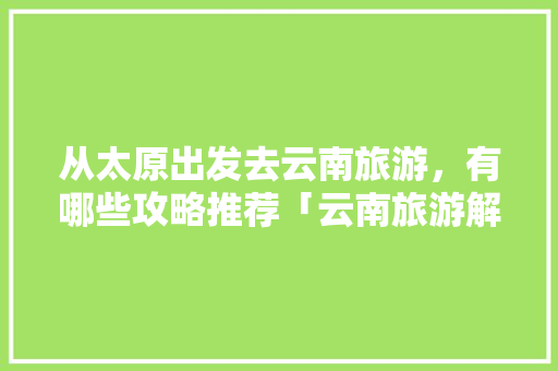 从太原出发去云南旅游，有哪些攻略推荐「云南旅游解说攻略大全视频」 从太原出发去云南旅游，有哪些攻略推荐「云南旅游解说攻略大全视频」 美食菜谱