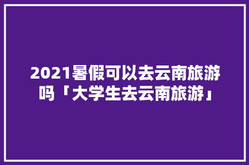 2021暑假可以去云南旅游吗「大学生去云南旅游」 2021暑假可以去云南旅游吗「大学生去云南旅游」 健康母婴
