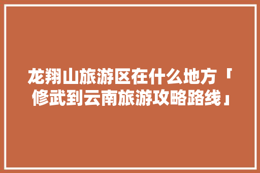 龙翔山旅游区在什么地方「修武到云南旅游攻略路线」 龙翔山旅游区在什么地方「修武到云南旅游攻略路线」 时尚穿搭