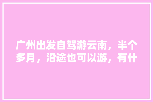 广州出发自驾游云南，半个多月，沿途也可以游，有什么好的路线推荐「贺州出发到云南旅游攻略路线」 广州出发自驾游云南，半个多月，沿途也可以游，有什么好的路线推荐「贺州出发到云南旅游攻略路线」 教育法律