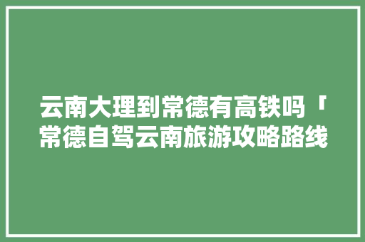 云南大理到常德有高铁吗「常德自驾云南旅游攻略路线」 云南大理到常德有高铁吗「常德自驾云南旅游攻略路线」 健康母婴