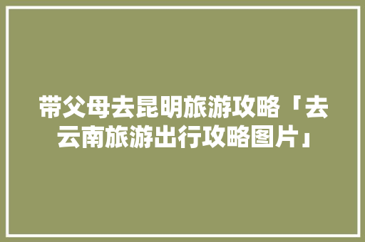 带父母去昆明旅游攻略「去云南旅游出行攻略图片」 带父母去昆明旅游攻略「去云南旅游出行攻略图片」 手机电脑