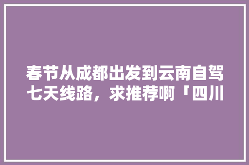 春节从成都出发到云南自驾七天线路，求推荐啊「四川出发云南旅游攻略自驾游路线推荐」 春节从成都出发到云南自驾七天线路，求推荐啊「四川出发云南旅游攻略自驾游路线推荐」 手机电脑