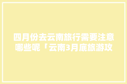 四月份去云南旅行需要注意哪些呢「云南3月底旅游攻略」 四月份去云南旅行需要注意哪些呢「云南3月底旅游攻略」 旅游攻略