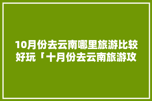 10月份去云南哪里旅游比较好玩「十月份去云南旅游攻略图」 10月份去云南哪里旅游比较好玩「十月份去云南旅游攻略图」 教育法律