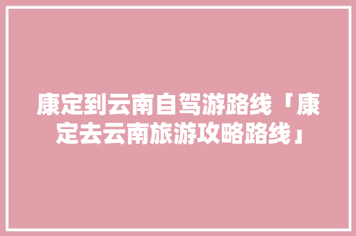 康定到云南自驾游路线「康定去云南旅游攻略路线」 康定到云南自驾游路线「康定去云南旅游攻略路线」 教育法律