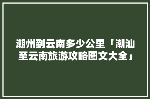 潮州到云南多少公里「潮汕至云南旅游攻略图文大全」 潮州到云南多少公里「潮汕至云南旅游攻略图文大全」 手机电脑