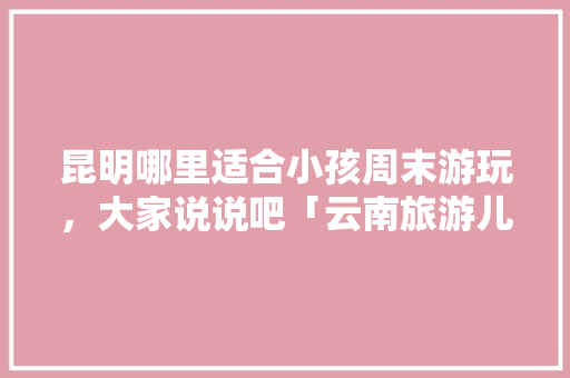 昆明哪里适合小孩周末游玩，大家说说吧「云南旅游儿童攻略大全图片」 昆明哪里适合小孩周末游玩，大家说说吧「云南旅游儿童攻略大全图片」 汽车常识