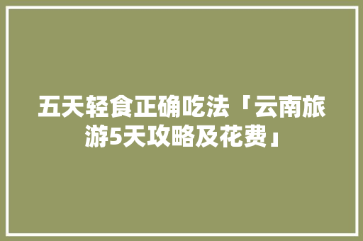 五天轻食正确吃法「云南旅游5天攻略及花费」 五天轻食正确吃法「云南旅游5天攻略及花费」 美食菜谱