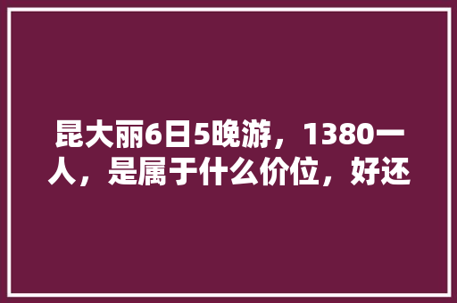 昆大丽6日5晚游，1380一人，是属于什么价位，好还是不好「云南旅游攻略3-6日游」 昆大丽6日5晚游，1380一人，是属于什么价位，好还是不好「云南旅游攻略3-6日游」 手机电脑