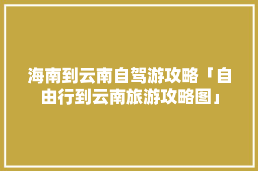 海南到云南自驾游攻略「自由行到云南旅游攻略图」 海南到云南自驾游攻略「自由行到云南旅游攻略图」 时尚穿搭