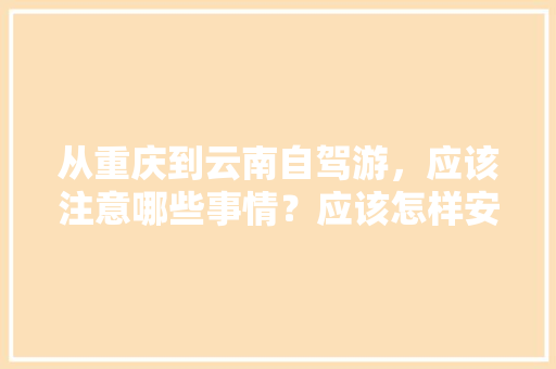 从重庆到云南自驾游，应该注意哪些事情？应该怎样安排路线「重庆到云南旅游攻略住宿推荐」 从重庆到云南自驾游，应该注意哪些事情？应该怎样安排路线「重庆到云南旅游攻略住宿推荐」 手机电脑