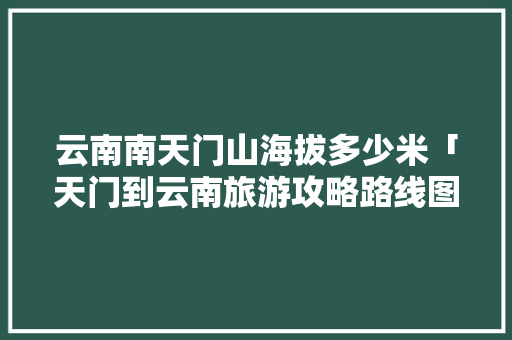 云南南天门山海拔多少米「天门到云南旅游攻略路线图」 云南南天门山海拔多少米「天门到云南旅游攻略路线图」 时尚穿搭
