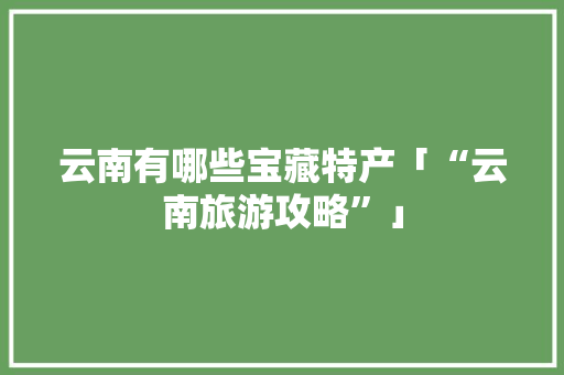 云南有哪些宝藏特产「“云南旅游攻略”」 云南有哪些宝藏特产「“云南旅游攻略”」 美食菜谱