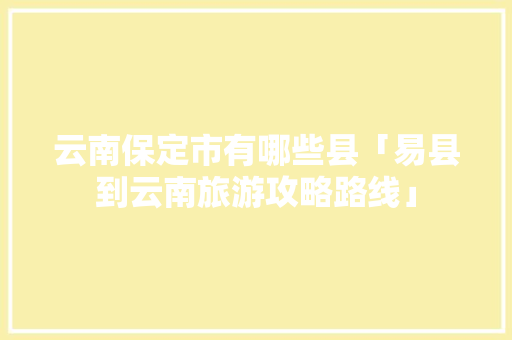 云南保定市有哪些县「易县到云南旅游攻略路线」 云南保定市有哪些县「易县到云南旅游攻略路线」 健康母婴