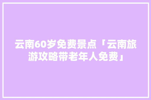 云南60岁免费景点「云南旅游攻略带老年人免费」 云南60岁免费景点「云南旅游攻略带老年人免费」 手机电脑
