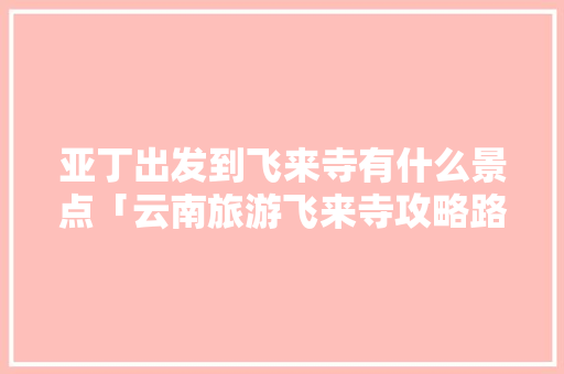 亚丁出发到飞来寺有什么景点「云南旅游飞来寺攻略路线图」 亚丁出发到飞来寺有什么景点「云南旅游飞来寺攻略路线图」 汽车常识