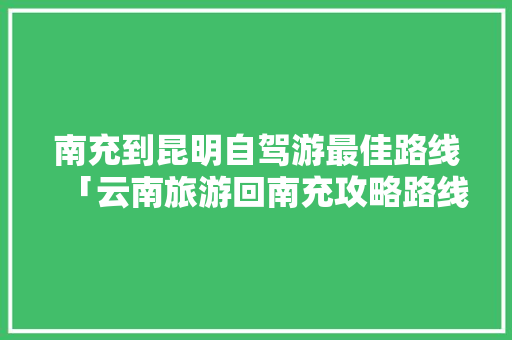 南充到昆明自驾游最佳路线「云南旅游回南充攻略路线」 南充到昆明自驾游最佳路线「云南旅游回南充攻略路线」 美食菜谱