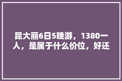昆大丽6日5晚游，1380一人，是属于什么价位，好还是不好「到云南旅游五日游攻略图」 昆大丽6日5晚游，1380一人，是属于什么价位，好还是不好「到云南旅游五日游攻略图」 健康母婴