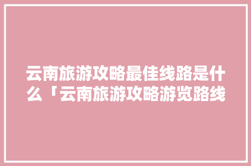 云南旅游攻略最佳线路是什么「云南旅游攻略游览路线图」 云南旅游攻略最佳线路是什么「云南旅游攻略游览路线图」 旅游攻略