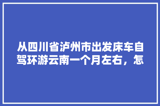 从四川省泸州市出发床车自驾环游云南一个月左右，怎么规划线路「成都到云南旅游攻略自由行最佳路线」 从四川省泸州市出发床车自驾环游云南一个月左右，怎么规划线路「成都到云南旅游攻略自由行最佳路线」 教育法律