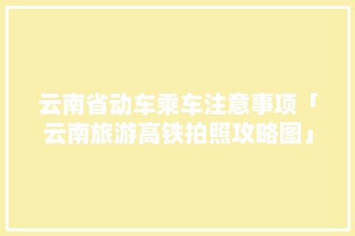云南省动车乘车注意事项「云南旅游高铁拍照攻略图」 云南省动车乘车注意事项「云南旅游高铁拍照攻略图」 健康母婴
