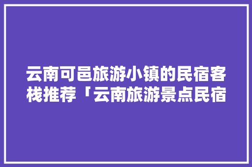 云南可邑旅游小镇的民宿客栈推荐「云南旅游景点民宿」 云南可邑旅游小镇的民宿客栈推荐「云南旅游景点民宿」 教育法律