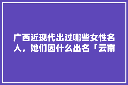 广西近现代出过哪些女性名人，她们因什么出名「云南旅游攻略十日游」 广西近现代出过哪些女性名人，她们因什么出名「云南旅游攻略十日游」 手机电脑