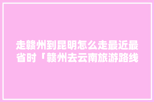 走赣州到昆明怎么走最近最省时「赣州去云南旅游路线攻略图」 走赣州到昆明怎么走最近最省时「赣州去云南旅游路线攻略图」 旅游攻略