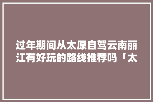 过年期间从太原自驾云南丽江有好玩的路线推荐吗「太原去云南旅游景点攻略一日游」 过年期间从太原自驾云南丽江有好玩的路线推荐吗「太原去云南旅游景点攻略一日游」 手机电脑
