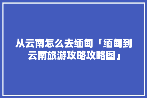 从云南怎么去缅甸「缅甸到云南旅游攻略攻略图」 从云南怎么去缅甸「缅甸到云南旅游攻略攻略图」 旅游攻略