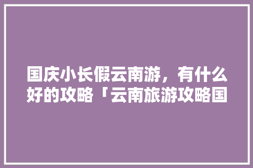 国庆小长假云南游，有什么好的攻略「云南旅游攻略国庆攻略大全」 国庆小长假云南游，有什么好的攻略「云南旅游攻略国庆攻略大全」 旅游攻略