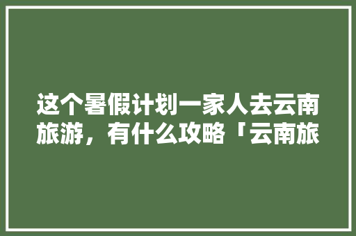 这个暑假计划一家人去云南旅游，有什么攻略「云南旅游出行交通攻略图」 这个暑假计划一家人去云南旅游，有什么攻略「云南旅游出行交通攻略图」 旅游攻略