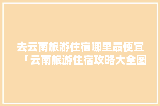 去云南旅游住宿哪里最便宜「云南旅游住宿攻略大全图片」 去云南旅游住宿哪里最便宜「云南旅游住宿攻略大全图片」 旅游攻略
