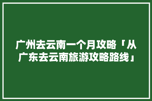广州去云南一个月攻略「从广东去云南旅游攻略路线」 广州去云南一个月攻略「从广东去云南旅游攻略路线」 时尚穿搭