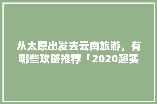 从太原出发去云南旅游，有哪些攻略推荐「2020超实用的云南旅游攻略」 从太原出发去云南旅游，有哪些攻略推荐「2020超实用的云南旅游攻略」 旅游攻略