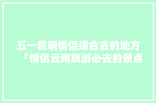 五一昆明情侣适合去的地方「情侣云南旅游必去的景点」 五一昆明情侣适合去的地方「情侣云南旅游必去的景点」 美食菜谱