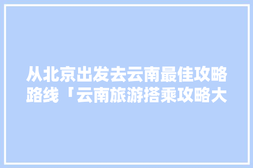 从北京出发去云南最佳攻略路线「云南旅游搭乘攻略大全」 从北京出发去云南最佳攻略路线「云南旅游搭乘攻略大全」 手机电脑
