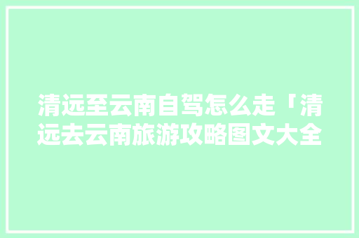 清远至云南自驾怎么走「清远去云南旅游攻略图文大全」 清远至云南自驾怎么走「清远去云南旅游攻略图文大全」 时尚穿搭