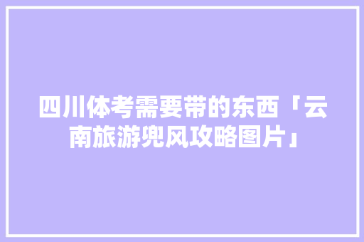 四川体考需要带的东西「云南旅游兜风攻略图片」 四川体考需要带的东西「云南旅游兜风攻略图片」 汽车常识
