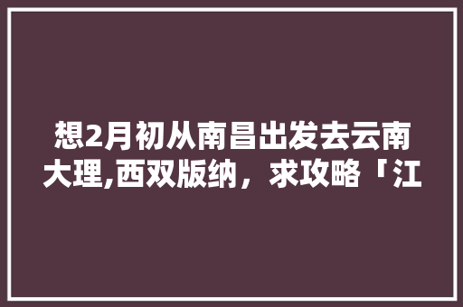 想2月初从南昌出发去云南大理,西双版纳，求攻略「江西去云南旅游攻略双人游」 想2月初从南昌出发去云南大理,西双版纳，求攻略「江西去云南旅游攻略双人游」 时尚穿搭