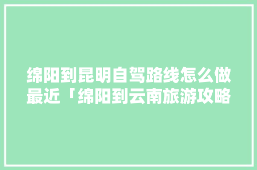 绵阳到昆明自驾路线怎么做最近「绵阳到云南旅游攻略暑期游」 绵阳到昆明自驾路线怎么做最近「绵阳到云南旅游攻略暑期游」 健康母婴