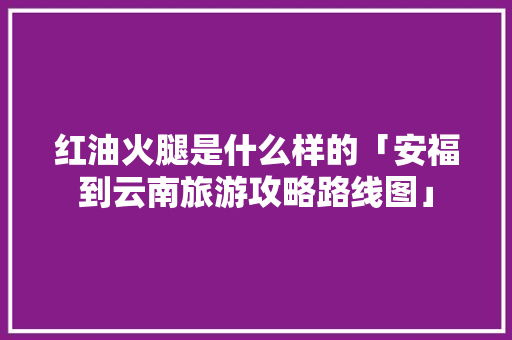 红油火腿是什么样的「安福到云南旅游攻略路线图」 红油火腿是什么样的「安福到云南旅游攻略路线图」 汽车常识