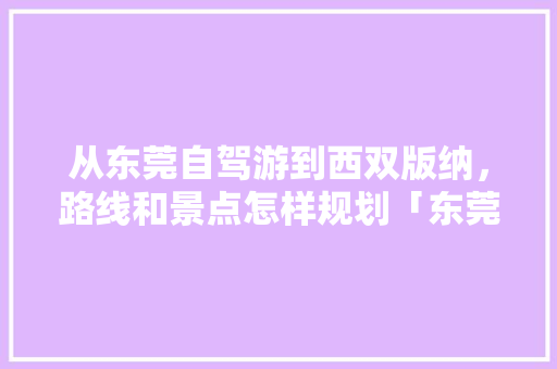 从东莞自驾游到西双版纳，路线和景点怎样规划「东莞去云南旅游攻略图片」 从东莞自驾游到西双版纳，路线和景点怎样规划「东莞去云南旅游攻略图片」 汽车常识