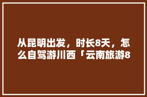 从昆明出发，时长8天，怎么自驾游川西「云南旅游8天日游攻略图片」 从昆明出发，时长8天，怎么自驾游川西「云南旅游8天日游攻略图片」 旅游攻略