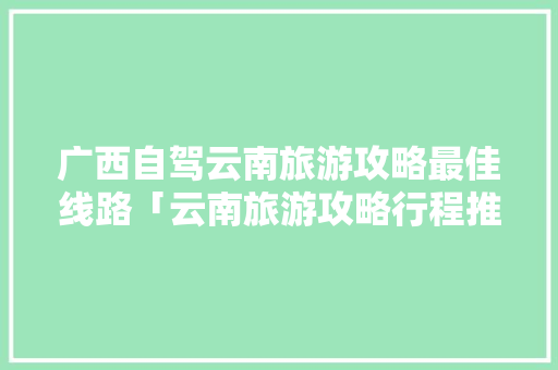 广西自驾云南旅游攻略最佳线路「云南旅游攻略行程推荐表图片」 广西自驾云南旅游攻略最佳线路「云南旅游攻略行程推荐表图片」 美食菜谱